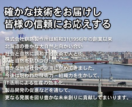 株式会社釧路製作所は昭和31(1956)年の創業以来、北海道の豊かな大自然と向かい合い社会と自然に調和する技術で人と街、人と自然を結びつけ、豊かな地域社会の創造に努めてきました。今後は培われた技術力、組織力を活かして、IT活用による生産の効率化、製品開発の促進などを通して、更なる発展を図り豊かな未来創りに貢献してまいります。